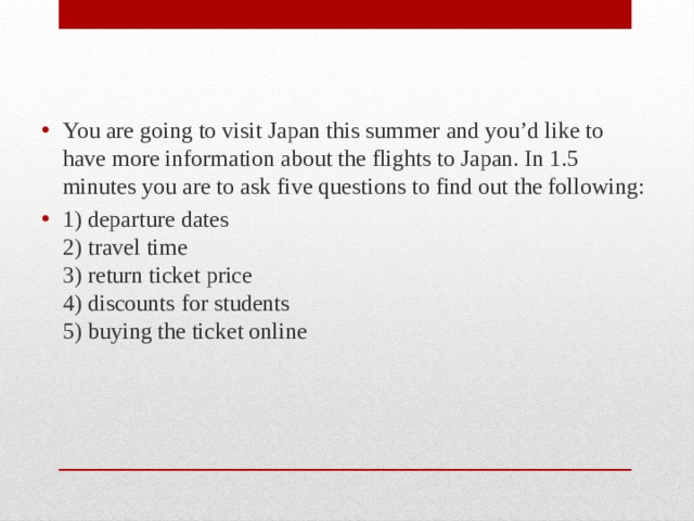 You are going to visit Japan this summer and you’d like to have more information about the flights to Japan. In 1.5 minutes you are to ask five questions to find out the following: 1) departure dates  2) travel time  3) return ticket price  4) discounts for students  5) buying the ticket online 