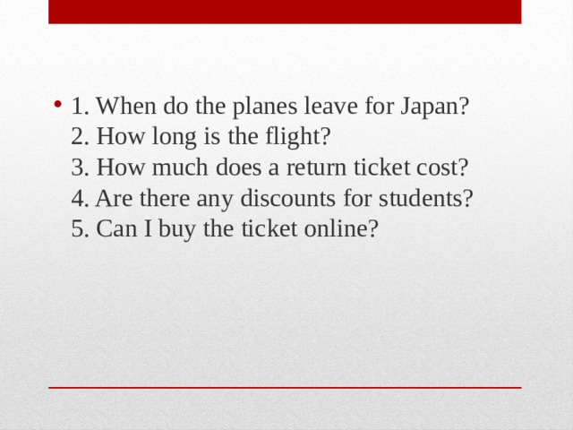 1. When do the planes leave for Japan?  2. How long is the flight?  3. How much does a return ticket cost?  4. Are there any discounts for students?  5. Can I buy the ticket online? 