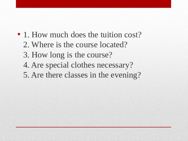 1. How much does the tuition cost?  2. Where is the course located?  3. How long is the course?  4. Are special clothes necessary?  5. Are there classes in the evening? 