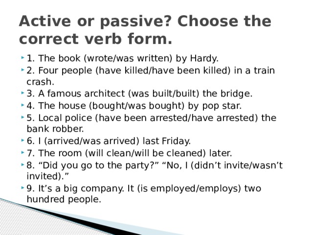 Active or passive? Choose the correct verb form. 1. The book (wrote/was written) by Hardy. 2. Four people (have killed/have been killed) in a train crash. 3. A famous architect (was built/built) the bridge. 4. The house (bought/was bought) by pop star. 5. Local police (have been arrested/have arrested) the bank robber. 6. I (arrived/was arrived) last Friday. 7. The room (will clean/will be cleaned) later. 8. “Did you go to the party?” “No, I (didn’t invite/wasn’t invited).” 9. It’s a big company. It (is employed/employs) two hundred people. 