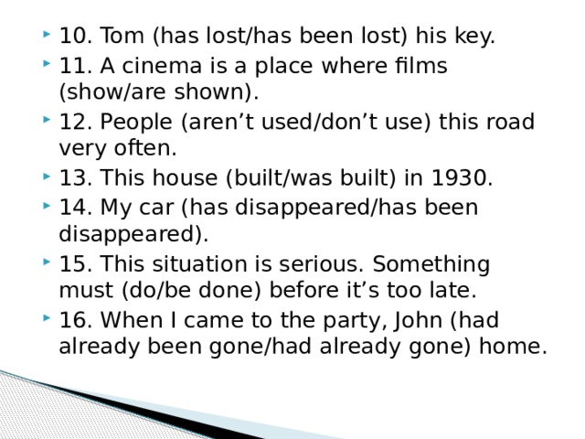 10. Tom (has lost/has been lost) his key. 11. A cinema is a place where films (show/are shown). 12. People (aren’t used/don’t use) this road very often. 13. This house (built/was built) in 1930. 14. My car (has disappeared/has been disappeared). 15. This situation is serious. Something must (do/be done) before it’s too late. 16. When I came to the party, John (had already been gone/had already gone) home. 