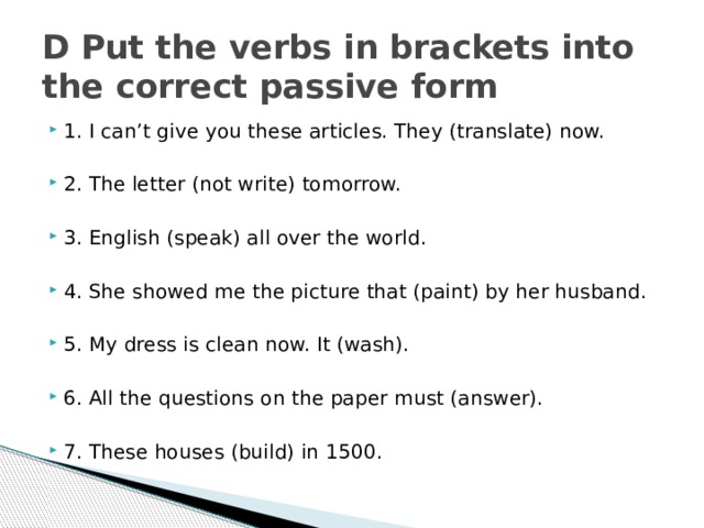 D Put the verbs in brackets into the correct passive form 1. I can’t give you these articles. They (translate) now. 2. The letter (not write) tomorrow. 3. English (speak) all over the world. 4. She showed me the picture that (paint) by her husband. 5. My dress is clean now. It (wash). 6. All the questions on the paper must (answer). 7. These houses (build) in 1500. 