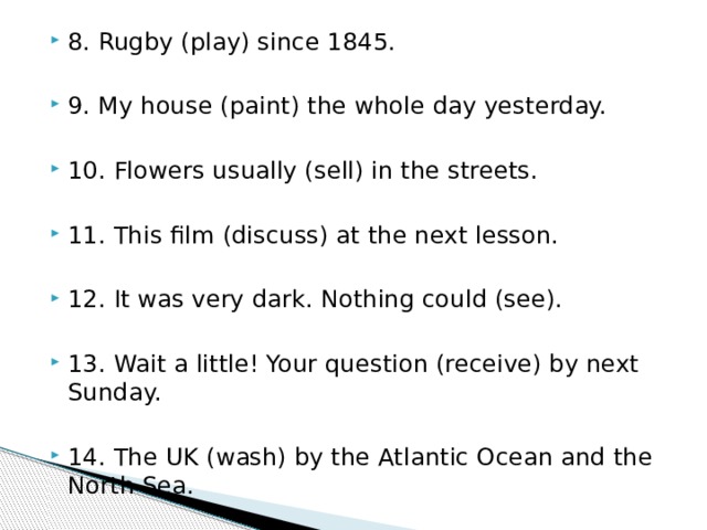 8. Rugby (play) since 1845. 9. My house (paint) the whole day yesterday. 10. Flowers usually (sell) in the streets. 11. This film (discuss) at the next lesson. 12. It was very dark. Nothing could (see). 13. Wait a little! Your question (receive) by next Sunday. 14. The UK (wash) by the Atlantic Ocean and the North Sea. 