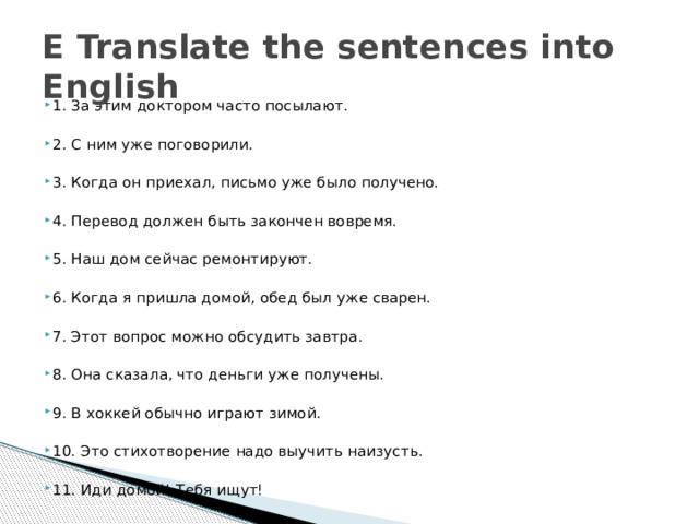 E Translate the sentences into English 1. За этим доктором часто посылают. 2. С ним уже поговорили. 3. Когда он приехал, письмо уже было получено. 4. Перевод должен быть закончен вовремя. 5. Наш дом сейчас ремонтируют. 6. Когда я пришла домой, обед был уже сварен. 7. Этот вопрос можно обсудить завтра. 8. Она сказала, что деньги уже получены. 9. В хоккей обычно играют зимой. 10. Это стихотворение надо выучить наизусть. 11. Иди домой! Тебя ищут! 