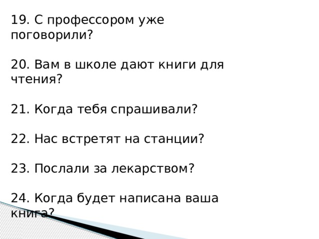 19. С профессором уже поговорили? 20. Вам в школе дают книги для чтения? 21. Когда тебя спрашивали? 22. Нас встретят на станции? 23. Послали за лекарством? 24. Когда будет написана ваша книга? 