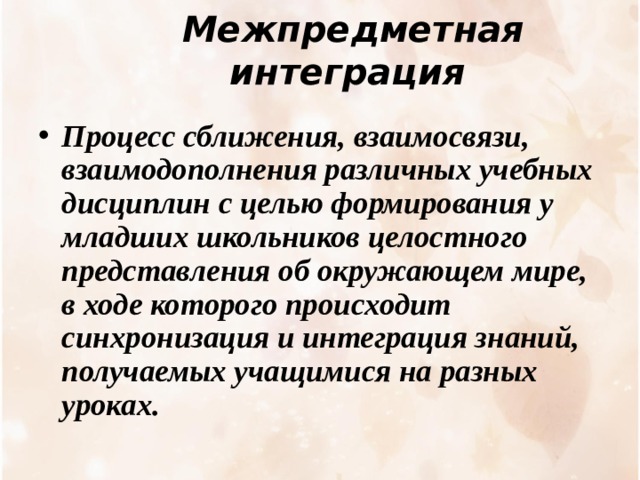 Межпредметная интеграция    Процесс сближения, взаимосвязи, взаимодополнения различных учебных дисциплин с целью формирования у младших школьников целостного представления об окружающем мире, в ходе которого происходит синхронизация и интеграция знаний, получаемых учащимися на разных уроках. 