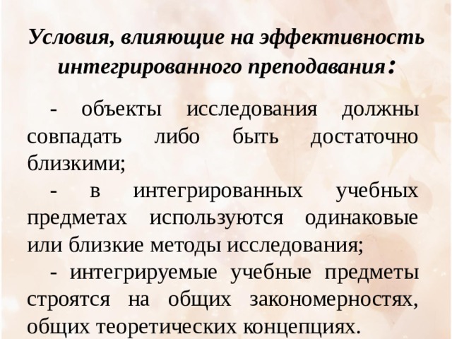 Условия, влияющие на эффективность интегрированн o го преподавания : - объекты исследования должны совпадать либо быть достаточно близкими; - в интегрированных учебных предметах используются одинаковые или близкие методы исследования; - интегрируемые учебные предметы строятся на общих закономерностях, общих теоретических концепциях. 