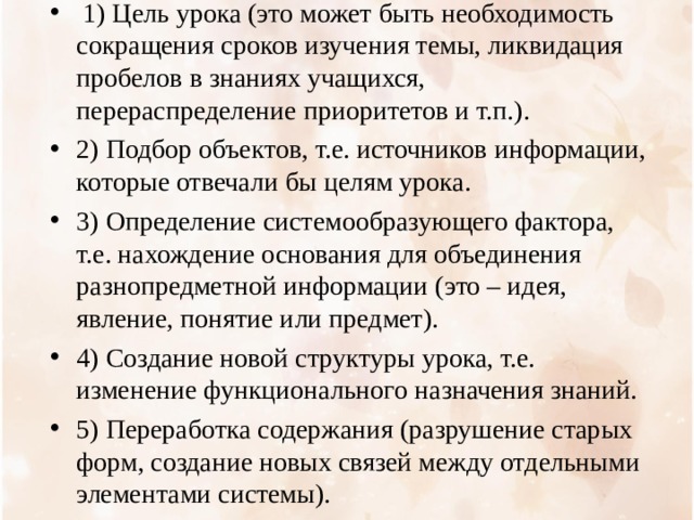  1) Цель урока (это может быть необходимость сокращения сроков изучения темы, ликвидация пробелов в знаниях учащихся, перераспределение приоритетов и т.п.). 2) Подбор объектов, т.е. источников информации, которые отвечали бы целям урока. 3) Определение системообразующего фактора, т.е. нахождение основания для объединения разнопредметной информации (это – идея, явление, понятие или предмет). 4) Создание новой структуры урока, т.е. изменение функционального назначения знаний. 5) Переработка содержания (разрушение старых форм, создание новых связей между отдельными элементами системы).  