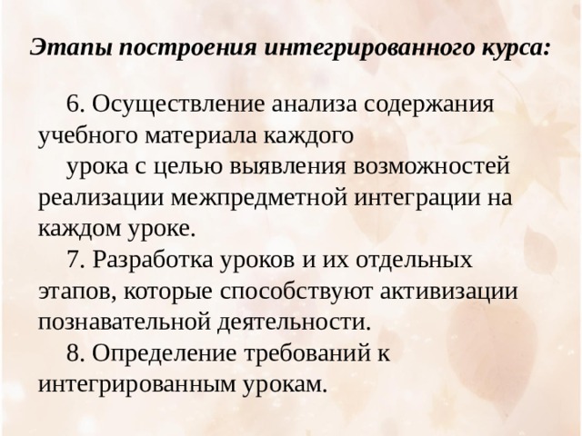 Этапы построения интегрированного курса: 6. Осуществление анализа содержания учебного материала каждого урока с целью выявления возможностей реализации межпредметной интеграции на каждом уроке. 7. Разработка уроков и их отдельных этапов, которые способствуют активизации познавательной деятельности. 8. Определение требований к интегрированным урокам. 