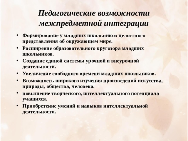 Педагогические возможности межпредметной интеграции Формирование у младших школьников целостного представления об окружающем мире. Расширение образовательного кругозора младших школьников. Создание единой системы урочной и внеурочной деятельности. Увеличение свободного времени младших школьников. Возможность широкого изучения произведений искусства, природы, общества, человека. повышение творческого, интеллектуального потенциала учащихся. Приобретение умений и навыков интеллектуальной деятельности.   