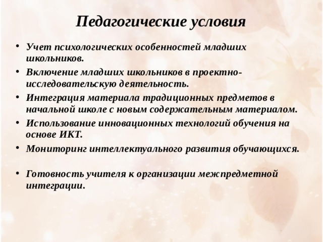 Педагогические условия  Учет психологических особенностей младших школьников. Включение младших школьников в проектно-исследовательскую деятельность. Интеграция материала традиционных предметов в начальной школе с новым содержательным материалом. Использование инновационных технологий обучения на основе ИКТ.  Мониторинг интеллектуального развития обучающихся.  Готовность учителя к организации межпредметной интеграции. 