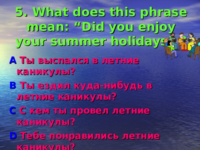 5. What does this phrase mean: “Did you enjoy your summer  holidays ” ? A Ты выспался в летние каникулы ? B Ты ездил куда-нибудь в летние каникулы ? C С кем ты провел летние каникулы ? D Тебе понравились летние каникулы? 