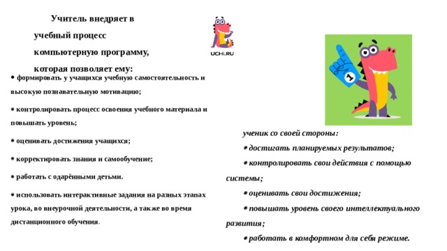 Учитель внедряет в учебный процесс компьютерную программу, которая позволяет ему:   формировать у учащихся учебную самостоятельность и высокую познавательную мотивацию;   контролировать процесс освоения учебного материала и повышать уровень;   оценивать достижения учащихся;   корректировать знания и самообучение;   работать с одарёнными детьми.   использовать интерактивные задания на разных этапах урока, во внеурочной деятельности, а также во время дистанционного обучения .   ученик со своей стороны:   достигать планируемых результатов;   контролировать свои действия с помощью системы;   оценивать свои достижения;   повышать уровень своего интеллектуального развития;   работать в комфортном для себя режиме. 