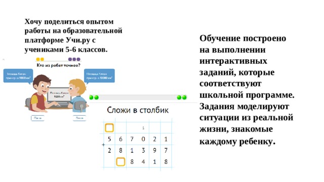 Хочу поделиться опытом работы на образовательной платформе Учи.ру с учениками 5-6 классов. Обучение построено на выполнении интерактивных заданий, которые соответствуют школьной программе. Задания моделируют ситуации из реальной жизни, знакомые каждому ребенку . 