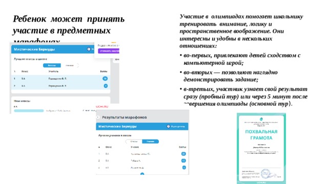 Участие в олимпиадах помогает школьнику тренировать внимание, логику и пространственное воображение. Они интересны и удобны в нескольких отношениях: Ребенок может принять участие в предметных марафонах во-первых, привлекают детей сходством с компьютерной игрой; во-вторых — позволяют наглядно демонстрировать задание; в-третьих, участник узнает свой результат сразу (пробный тур) или через 5 минут после завершения олимпиады (основной тур ). 