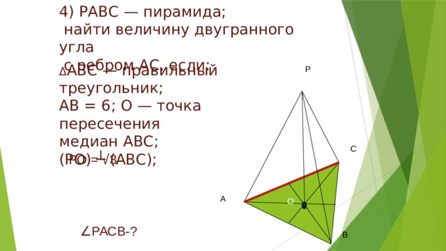 4) РАВС — пирамида;  найти величину двугранного угла  с ребром АС, если: Δ АВС — правильный треугольник; АВ = 6; О — точка пересечения медиан АВС; (РО) ┴ (АВС); Р С РО = √ 3 А О ∠ РАСВ-? В 