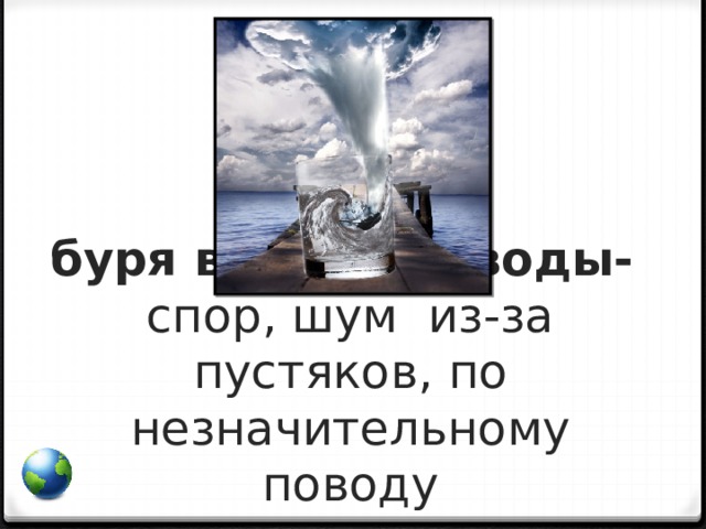 буря в стакане воды-  спор, шум из-за пустяков, по незначительному поводу    