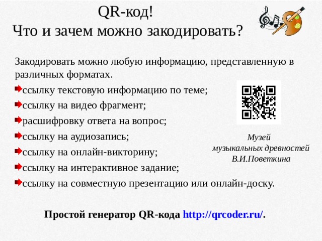 QR- код!  Что и зачем можно закодировать?   Закодировать можно любую информацию, представленную в различных форматах. ссылку текстовую информацию по теме; ссылку на видео фрагмент; расшифровку ответа на вопрос; ссылку на аудиозапись; ссылку на онлайн-викторину; ссылку на интерактивное задание; ссылку на совместную презентацию или онлайн-доску.  Простой генератор QR-кода  http://qrcoder.ru/ .   Музей  музыкальных древностей  В.И.Поветкина 