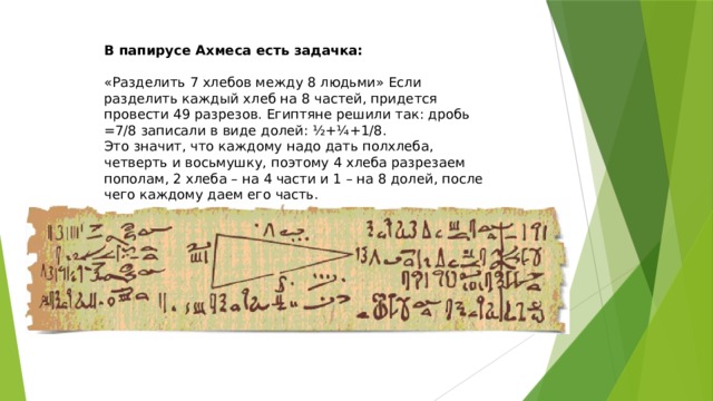 В папирусе Ахмеса есть задачка: «Разделить 7 хлебов между 8 людьми» Если разделить каждый хлеб на 8 частей, придется провести 49 разрезов. Египтяне решили так: дробь =7/8 записали в виде долей: ½+¼+1/8. Это значит, что каждому надо дать полхлеба, четверть и восьмушку, поэтому 4 хлеба разрезаем пополам, 2 хлеба – на 4 части и 1 – на 8 долей, после чего каждому даем его часть.  