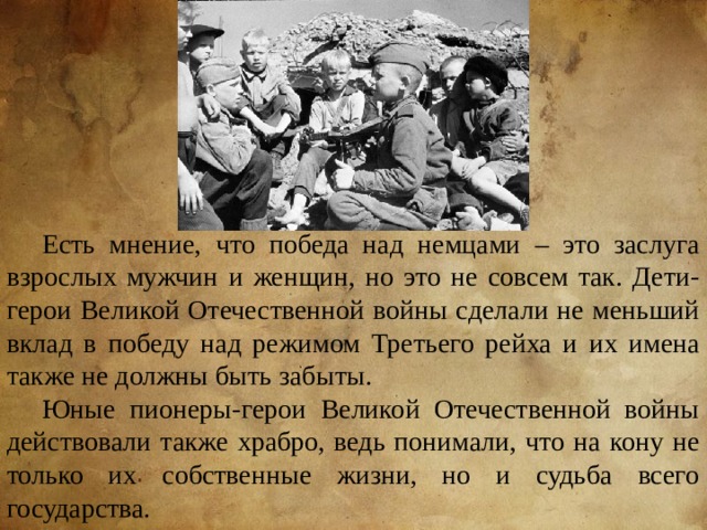 Есть мнение, что победа над немцами – это заслуга взрослых мужчин и женщин, но это не совсем так. Дети-герои Великой Отечественной войны сделали не меньший вклад в победу над режимом Третьего рейха и их имена также не должны быть забыты. Юные пионеры-герои Великой Отечественной войны действовали также храбро, ведь понимали, что на кону не только их собственные жизни, но и судьба всего государства. 