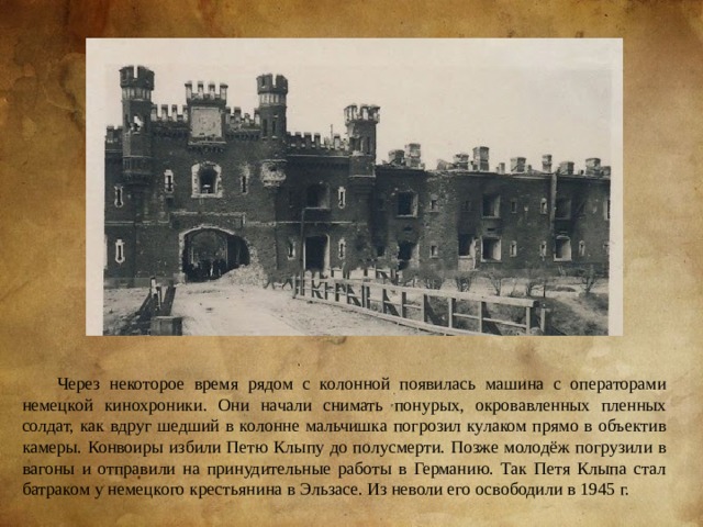 Через некоторое время рядом с колонной появилась машина с операторами немецкой кинохроники. Они начали снимать понурых, окровавленных пленных солдат, как вдруг шедший в колонне мальчишка погрозил кулаком прямо в объектив камеры. Конвоиры избили Петю Клыпу до полусмерти. Позже молодёж погрузили в вагоны и отправили на принудительные работы в Германию. Так Петя Клыпа стал батраком у немецкого крестьянина в Эльзасе. Из неволи его освободили в 1945 г. 