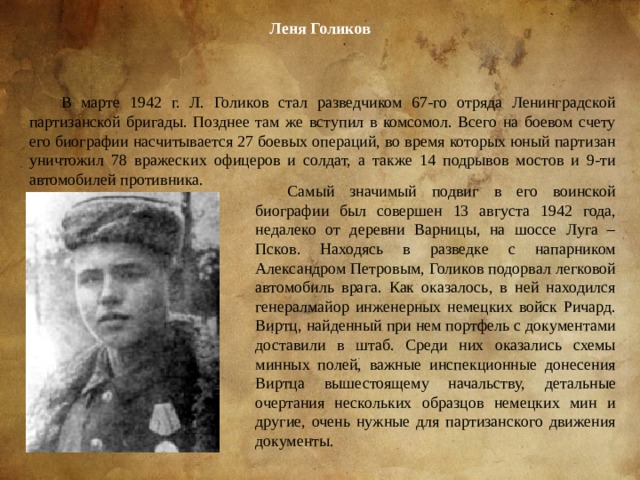 Леня Голиков В марте 1942 г. Л. Голиков стал разведчиком 67-го отряда Ленинградской партизанской бригады. Позднее там же вступил в комсомол. Всего на боевом счету его биографии насчитывается 27 боевых операций, во время которых юный партизан уничтожил 78 вражеских офицеров и солдат, а также 14 подрывов мостов и 9-ти автомобилей противника. Самый значимый подвиг в его воинской биографии был совершен 13 августа 1942 года, недалеко от деревни Варницы, на шоссе Луга – Псков. Находясь в разведке с напарником Александром Петровым, Голиков подорвал легковой автомобиль врага. Как оказалось, в ней находился генералмайор инженерных немецких войск Ричард. Виртц, найденный при нем портфель с документами доставили в штаб. Среди них оказались схемы минных полей, важные инспекционные донесения Виртца вышестоящему начальству, детальные очертания нескольких образцов немецких мин и другие, очень нужные для партизанского движения документы. 