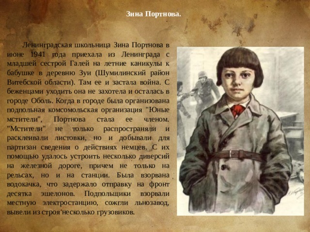 Зина Портнова. Ленинградская школьница Зина Портнова в июне 1941 года приехала из Ленинграда с младшей сестрой Галей на летние каникулы к бабушке в деревню Зуи (Шумилинский район Витебской области). Там ее и застала война. С беженцами уходить она не захотела и осталась в городе Оболь. Когда в городе была организована подпольная комсомольская организация 