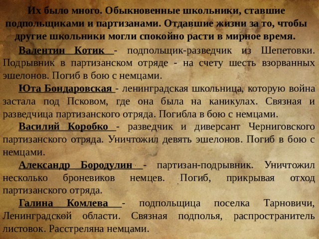 Их было много. Обыкновенные школьники, ставшие подпольщиками и партизанами. Отдавшие жизни за то, чтобы другие школьники могли спокойно расти в мирное время. Валентин Котик  - подпольщик-разведчик из Шепетовки. Подрывник в партизанском отряде - на счету шесть взорванных эшелонов. Погиб в бою с немцами. Юта Бондаровская - ленинградская школьница, которую война застала под Псковом, где она была на каникулах. Связная и разведчица партизанского отряда. Погибла в бою с немцами. Василий Коробко - разведчик и диверсант Черниговского партизанского отряда. Уничтожил девять эшелонов. Погиб в бою с немцами. Александр Бородулин - партизан-подрывник. Уничтожил несколько броневиков немцев. Погиб, прикрывая отход партизанского отряда. Галина Комлева - подпольщица поселка Тарновичи, Ленинградской области. Связная подполья, распространитель листовок. Расстреляна немцами. 