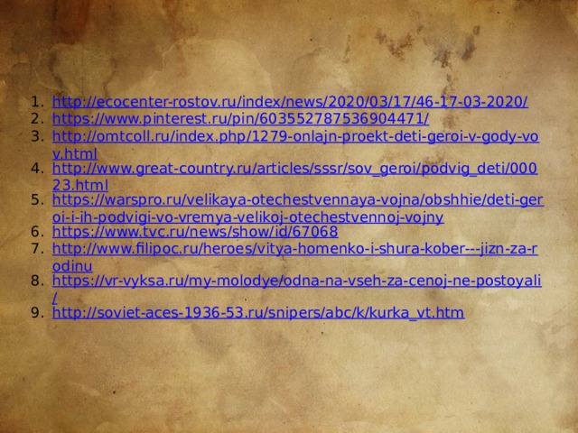 http://ecocenter-rostov.ru/index/news/2020/03/17/46-17-03-2020/ https://www.pinterest.ru/pin/603552787536904471/ http://omtcoll.ru/index.php/1279-onlajn-proekt-deti-geroi-v-gody-vov.html http://www.great-country.ru/articles/sssr/sov_geroi/podvig_deti/00023.html https://warspro.ru/velikaya-otechestvennaya-vojna/obshhie/deti-geroi-i-ih-podvigi-vo-vremya-velikoj-otechestvennoj-vojny https://www.tvc.ru/news/show/id/67068 http://www.filipoc.ru/heroes/vitya-homenko-i-shura-kober---jizn-za-rodinu https://vr-vyksa.ru/my-molodye/odna-na-vseh-za-cenoj-ne-postoyali/ http:// soviet-aces-1936-53.ru/snipers/abc/k/kurka_vt.htm 