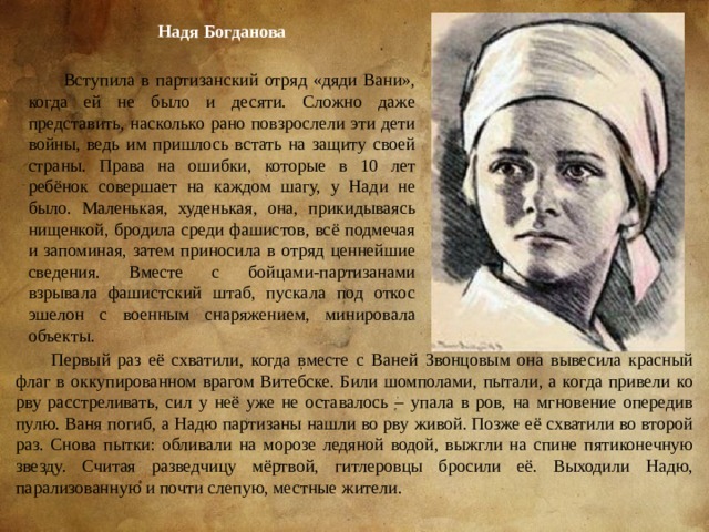Надя Богданова Вступила в партизанский отряд «дяди Вани», когда ей не было и десяти. Сложно даже представить, насколько рано повзрослели эти дети войны, ведь им пришлось встать на защиту своей страны. Права на ошибки, которые в 10 лет ребёнок совершает на каждом шагу, у Нади не было. Маленькая, худенькая, она, прикидываясь нищенкой, бродила среди фашистов, всё подмечая и запоминая, затем приносила в отряд ценнейшие сведения. Вместе с бойцами-партизанами взрывала фашистский штаб, пускала под откос эшелон с военным снаряжением, минировала объекты. Первый раз её схватили, когда вместе с Ваней Звонцовым она вывесила красный флаг в оккупированном врагом Витебске. Били шомполами, пытали, а когда привели ко рву расстреливать, сил у неё уже не оставалось – упала в ров, на мгновение опередив пулю. Ваня погиб, а Надю партизаны нашли во рву живой. Позже её схватили во второй раз. Снова пытки: обливали на морозе ледяной водой, выжгли на спине пятиконечную звезду. Считая разведчицу мёртвой, гитлеровцы бросили её. Выходили Надю, парализованную и почти слепую, местные жители. 