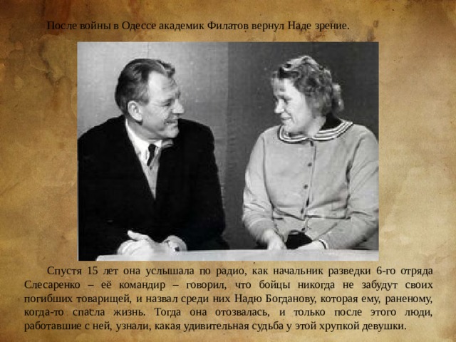 После войны в Одессе академик Филатов вернул Наде зрение. Спустя 15 лет она услышала по радио, как начальник разведки 6-го отряда Слесаренко – её командир – говорил, что бойцы никогда не забудут своих погибших товарищей, и назвал среди них Надю Богданову, которая ему, раненому, когда-то спасла жизнь. Тогда она отозвалась, и только после этого люди, работавшие с ней, узнали, какая удивительная судьба у этой хрупкой девушки.  