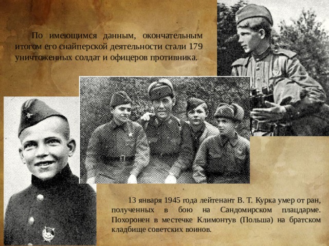 По имеющимся данным, окончательным итогом его снайперской деятельности стали 179 уничтоженных солдат и офицеров противника. 13 января 1945 года лейтенант В. Т. Курка умер от ран, полученных в бою на Сандомирском плацдарме. Похоронен в местечке Климонтув (Польша) на братском кладбище советских воинов. 