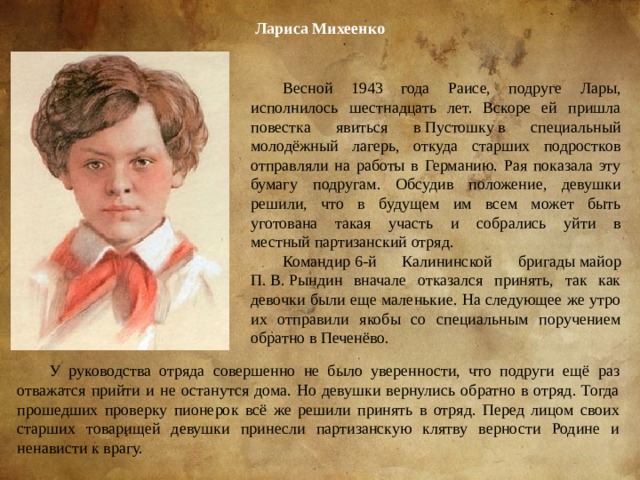 Ла­риса Михеенко Весной 1943 года Раисе, подруге Лары, исполнилось шестнадцать лет. Вскоре ей пришла повестка явиться в Пустошку в специальный молодёжный лагерь, откуда старших подростков отправляли на работы в Германию. Рая показала эту бумагу подругам. Обсудив положение, девушки решили, что в будущем им всем может быть уготована такая участь и собрались уйти в местный партизанский отряд. Командир 6-й Калининской бригады майор П. В. Рындин вначале отказался принять, так как девочки были еще маленькие. На следующее же утро их отправили якобы со специальным поручением обратно в Печенёво. У руководства отряда совершенно не было уверенности, что подруги ещё раз отважатся прийти и не останутся дома. Но девушки вернулись обратно в отряд. Тогда прошедших проверку пионерок всё же решили принять в отряд. Перед лицом своих старших товарищей девушки принесли партизанскую клятву верности Родине и ненависти к врагу. 