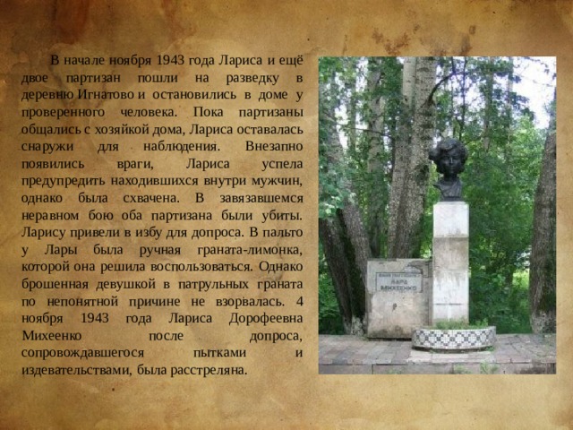 В начале ноября 1943 года Лариса и ещё двое партизан пошли на разведку в деревню Игнатово и остановились в доме у проверенного человека. Пока партизаны общались с хозяйкой дома, Лариса оставалась снаружи для наблюдения. Внезапно появились враги, Лариса успела предупредить находившихся внутри мужчин, однако была схвачена. В завязавшемся неравном бою оба партизана были убиты. Ларису привели в избу для допроса. В пальто у Лары была ручная граната-лимонка, которой она решила воспользоваться. Однако брошенная девушкой в патрульных граната по непонятной причине не взорвалась. 4 ноября 1943 года Лариса Дорофеевна Михеенко после допроса, сопровождавшегося пытками и издевательствами, была расстреляна. 