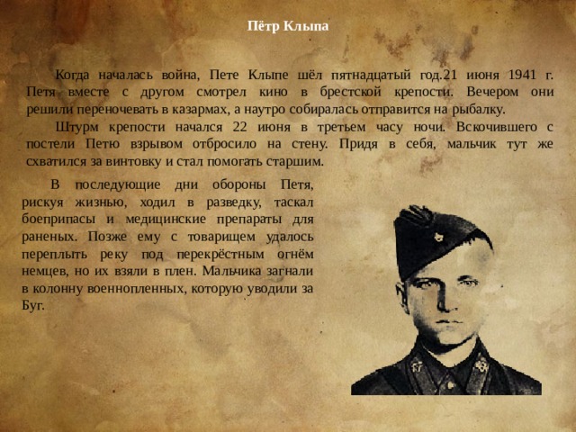 Пётр Клыпа Когда началась война, Пете Клыпе шёл пятнадцатый год.21 июня 1941 г.  Петя вместе с другом смотрел кино в брестской крепости. Вечером они  решили переночевать в казармах, а наутро собиралась отправится на рыбалку. Штурм крепости начался 22 июня в третьем часу ночи. Вскочившего с  постели Петю взрывом отбросило на стену. Придя в себя, мальчик тут же  схватился за винтовку и стал помогать старшим. В последующие дни обороны Петя, рискуя жизнью, ходил в разведку, таскал  боеприпасы и медицинские препараты для раненых. Позже ему с товарищем удалось переплыть реку под перекрёстным огнём немцев, но их взяли в плен. Мальчика загнали в колонну военнопленных, которую уводили за Буг. 