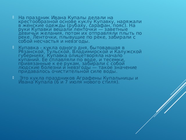 На праздник Ивана Купалы делали на крестообразной основе куклу Купавку, наряжали в женские одежды (рубаху, сарафан, пояс). На руки Купавки вешали ленточки — заветные девичьи желания, потом их отправляли плыть по реке. Ленточки, плывущие по реке, забирали с собой несчастья и невзгоды. Купавка - кукла одного дня, бытовавшая в Рязанской, Тульской, Владимирской и Калужской губерниях. Купавка олицетворяла начало купаний. Ее сплавляли по воде, и тесемки, привязанные к ее рукам, забирали с собой людские болезни и невзгоды — такое значение придавалось очистительной силе воды.  Это кукла праздников Аграфены Купальницы и Ивана Купала (6 и 7 июля нового стиля). 