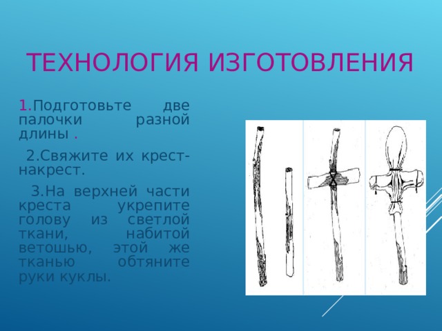 ТЕХНОЛОГИЯ ИЗГОТОВЛЕНИЯ  1. Подготовьте две палочки разной длины .  2.Свяжите их крест-накрест.  3.На верхней части креста укрепите голову из светлой ткани, набитой ветошью, этой же тканью обтяните руки куклы. 
