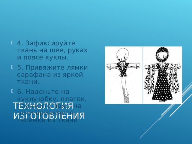 4. Зафиксируйте ткань на шее, руках и поясе куклы. 5. Привяжите лямки сарафана из яркой ткани. 6. Наденьте на куклу юбку, платок, повяжите пояс, на руки привяжите тесемки из ткани ТЕХНОЛОГИЯ ИЗГОТОВЛЕНИЯ 