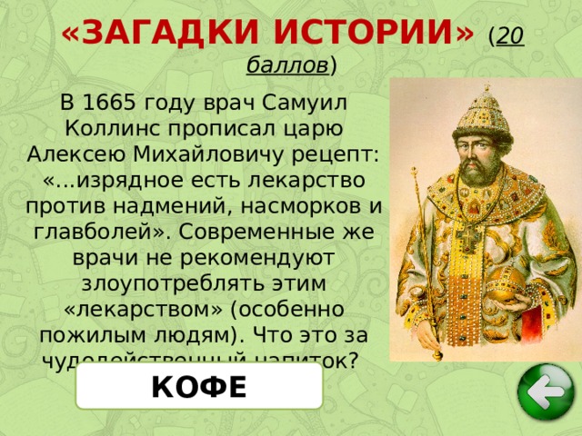 «ЗАГАДКИ ИСТОРИИ» ( 20 баллов ) В 1665 году врач Самуил Коллинс прописал царю Алексею Михайловичу рецепт: «...изрядное есть лекарство против надмений, насморков и главболей». Современные же врачи не рекомендуют злоупотреблять этим «лекарством» (особенно пожилым людям). Что это за чудодейственный напиток? КОФЕ