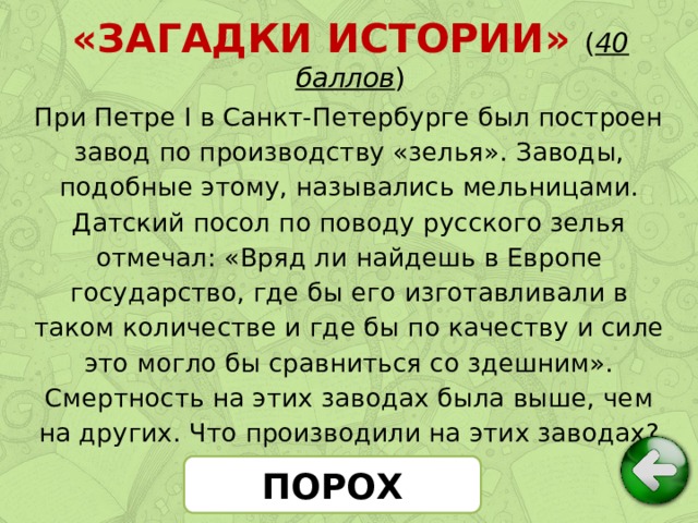 «ЗАГАДКИ ИСТОРИИ» ( 40 баллов ) При Петре I в Санкт-Петербурге был построен завод по производству «зелья». Заводы, подобные этому, назывались мельницами. Датский посол по поводу русского зелья отмечал: «Вряд ли найдешь в Европе государство, где бы его изготавливали в таком количестве и где бы по качеству и силе это могло бы сравниться со здешним». Смертность на этих заводах была выше, чем на других. Что производили на этих заводах? ПОРОХ
