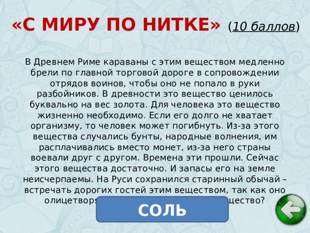 «С МИРУ ПО НИТКЕ» ( 10 баллов ) В Древнем Риме караваны с этим веществом медленно брели по главной торговой дороге в сопровождении отрядов воинов, чтобы оно не попало в руки разбойников. В древности это вещество ценилось буквально на вес золота. Для человека это вещество жизненно необходимо. Если его долго не хватает организму, то человек может погибнуть. Из-за этого вещества случались бунты, народные волнения, им расплачивались вместо монет, из-за него страны воевали друг с другом. Времена эти прошли. Сейчас этого вещества достаточно. И запасы его на земле неисчерпаемы. На Руси сохранился старинный обычай – встречать дорогих гостей этим веществом, так как оно олицетворяет богатство. Что это за вещество? СОЛЬ