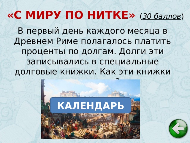 «С МИРУ ПО НИТКЕ» ( 30 баллов ) В первый день каждого месяца в Древнем Риме полагалось платить проценты по долгам. Долги эти записывались в специальные долговые книжки. Как эти книжки назывались? КАЛЕНДАРЬ