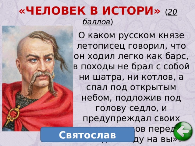 «ЧЕЛОВЕК В ИСТОРИ» ( 20 баллов ) О каком русском князе летописец говорил, что он ходил легко как барс, в походы не брал с собой ни шатра, ни котлов, а спал под открытым небом, подложив под голову седло, и предупреждал своих противников перед походом «иду на вы»? Святослав