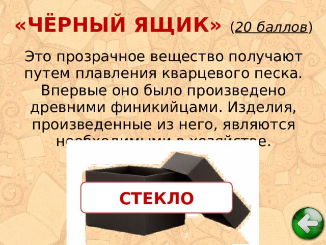 «ЧЁРНЫЙ ЯЩИК» ( 20 баллов ) Это прозрачное вещество получают путем плавления кварцевого песка. Впервые оно было произведено древними финикийцами. Изделия, произведенные из него, являются необходимыми в хозяйстве. СТЕКЛО