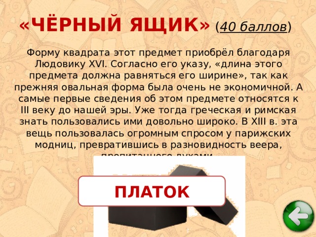 «ЧЁРНЫЙ ЯЩИК» ( 40 баллов ) Форму квадрата этот предмет приобрёл благодаря Людовику XVI. Согласно его указу, «длина этого предмета должна равняться его ширине», так как прежняя овальная форма была очень не экономичной. А самые первые сведения об этом предмете относятся к III веку до нашей эры. Уже тогда греческая и римская знать пользовались ими довольно широко. В XIII в. эта вещь пользовалась огромным спросом у парижских модниц, превратившись в разновидность веера, пропитанного духами. ПЛАТОК