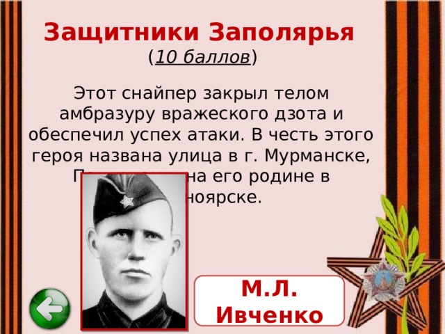 Защитники Заполярья   ( 10 баллов ) Этот снайпер закрыл телом амбразуру вражеского дзота и обеспечил успех атаки. В честь этого героя названа улица в г. Мурманске, Полярном и на его родине в Красноярске. М.Л. Ивченко 