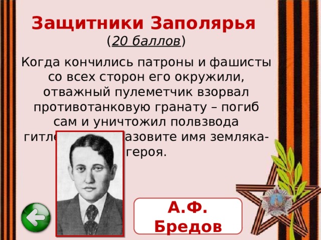 Защитники Заполярья   ( 20 баллов ) Когда кончились патроны и фашисты со всех сторон его окружили, отважный пулеметчик взорвал противотанковую гранату – погиб сам и уничтожил полвзвода гитлеровцев. Назовите имя земляка-героя. А.Ф. Бредов 