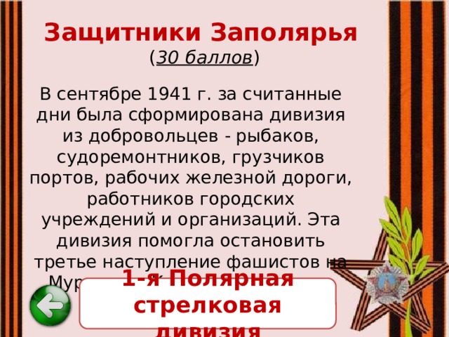 Защитники Заполярья   ( 30 баллов ) В сентябре 1941 г. за считанные дни была сформирована дивизия из добровольцев - рыбаков, судоремонтников, грузчиков портов, рабочих железной дороги, работников городских учреждений и организаций. Эта дивизия помогла остановить третье наступление фашистов на Мурманск. Как называлась эта дивизия? 1-я Полярная стрелковая дивизия 