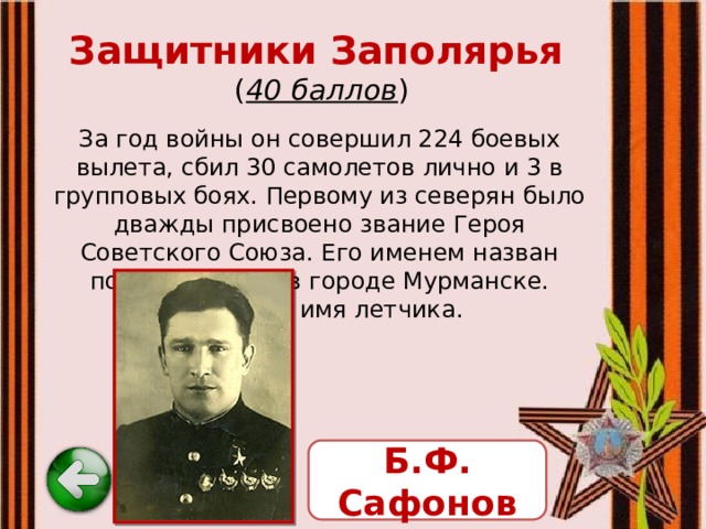 Защитники Заполярья   ( 40 баллов ) За год войны он совершил 224 боевых вылета, сбил 30 самолетов лично и 3 в групповых боях. Первому из северян было дважды присвоено звание Героя Советского Союза. Его именем назван поселок, улица в городе Мурманске. Назовите имя летчика. Б.Ф. Сафонов 