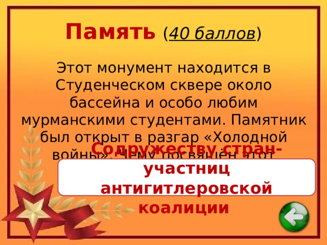 Память  ( 40 баллов ) Этот монумент находится в Студенческом сквере около бассейна и особо любим мурманскими студентами. Памятник был открыт в разгар «Холодной войны». Чему посвящён этот монумент? Содружеству стран-участниц антигитлеровской коалиции 